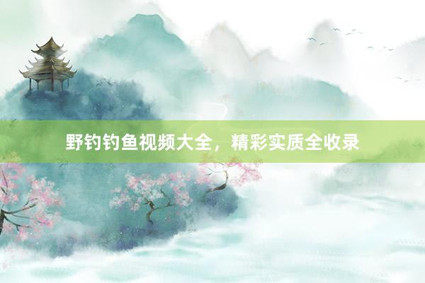 野钓钓鱼视频大全，精彩实质全收录