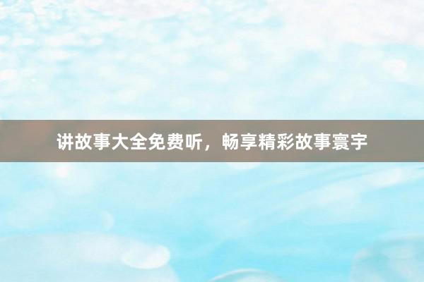 讲故事大全免费听,畅享精彩故事寰宇